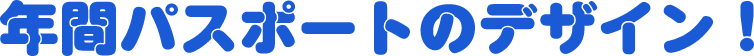 年間パスポートのデザイン！